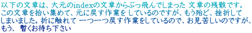 以下の文章は、大元のindexの文章からぶっ飛んでしまった 文章の残骸です。 この文章を拾い集めて、元に戻す作業を しているのですが、もう殆ど、挫折して しまいました。折に触れて 一つ一つ戻す作業をしているので、お見苦しいのですが、 もう、 暫くお待ち下さい